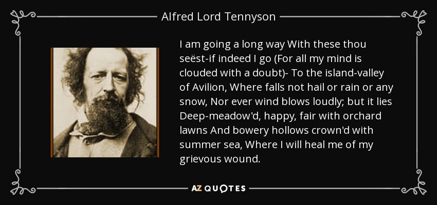 I am going a long way With these thou seëst-if indeed I go (For all my mind is clouded with a doubt)- To the island-valley of Avilion, Where falls not hail or rain or any snow, Nor ever wind blows loudly; but it lies Deep-meadow'd, happy, fair with orchard lawns And bowery hollows crown'd with summer sea, Where I will heal me of my grievous wound. - Alfred Lord Tennyson