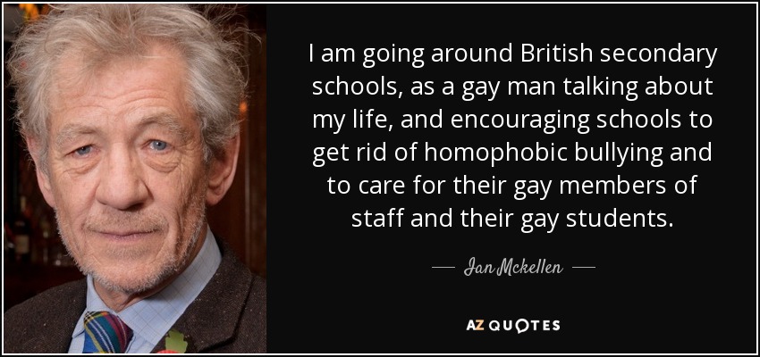 I am going around British secondary schools, as a gay man talking about my life, and encouraging schools to get rid of homophobic bullying and to care for their gay members of staff and their gay students. - Ian Mckellen