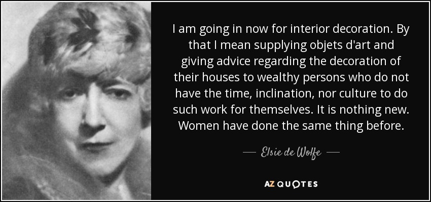 I am going in now for interior decoration. By that I mean supplying objets d'art and giving advice regarding the decoration of their houses to wealthy persons who do not have the time, inclination, nor culture to do such work for themselves. It is nothing new. Women have done the same thing before. - Elsie de Wolfe