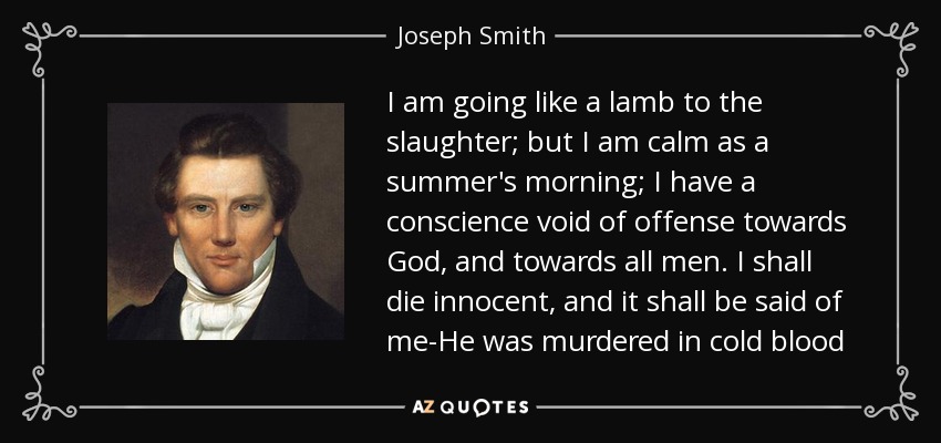 I am going like a lamb to the slaughter; but I am calm as a summer's morning; I have a conscience void of offense towards God, and towards all men. I shall die innocent, and it shall be said of me-He was murdered in cold blood - Joseph Smith, Jr.