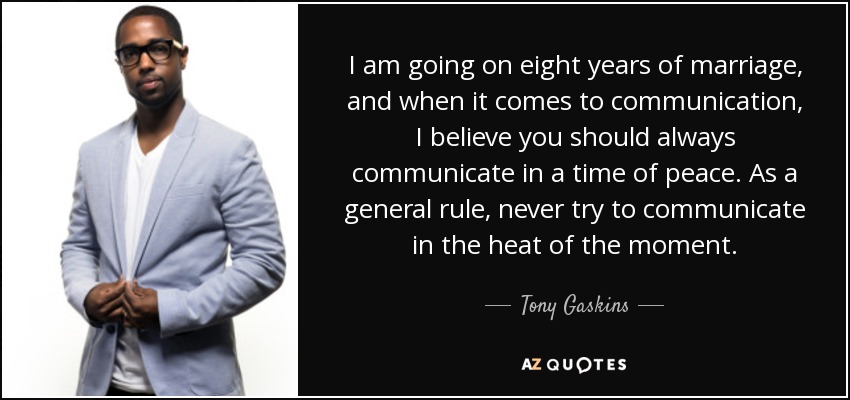 I am going on eight years of marriage, and when it comes to communication, I believe you should always communicate in a time of peace. As a general rule, never try to communicate in the heat of the moment. - Tony Gaskins
