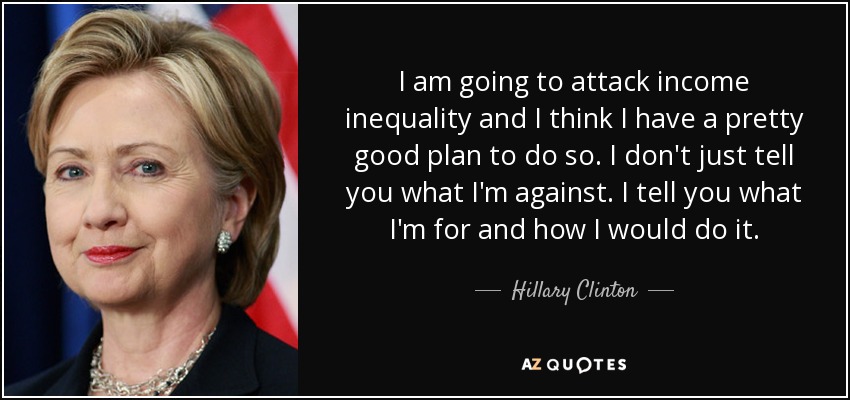 I am going to attack income inequality and I think I have a pretty good plan to do so. I don't just tell you what I'm against. I tell you what I'm for and how I would do it. - Hillary Clinton