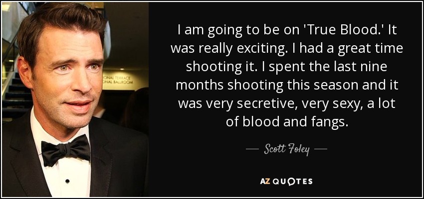 I am going to be on 'True Blood.' It was really exciting. I had a great time shooting it. I spent the last nine months shooting this season and it was very secretive, very sexy, a lot of blood and fangs. - Scott Foley