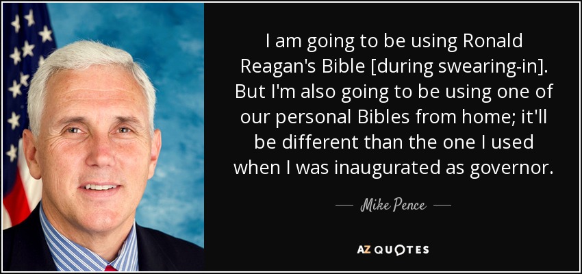 I am going to be using Ronald Reagan's Bible [during swearing-in]. But I'm also going to be using one of our personal Bibles from home; it'll be different than the one I used when I was inaugurated as governor. - Mike Pence