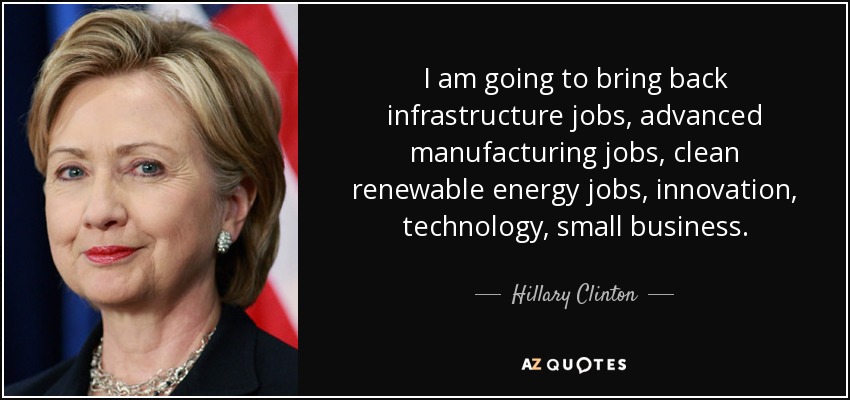 I am going to bring back infrastructure jobs, advanced manufacturing jobs, clean renewable energy jobs, innovation, technology, small business. - Hillary Clinton