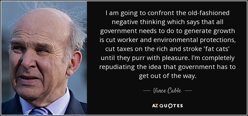 I am going to confront the old-fashioned negative thinking which says that all government needs to do to generate growth is cut worker and environmental protections, cut taxes on the rich and stroke 'fat cats' until they purr with pleasure. I'm completely repudiating the idea that government has to get out of the way. - Vince Cable