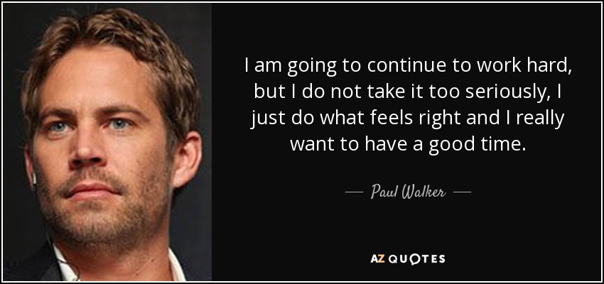 I am going to continue to work hard, but I do not take it too seriously, I just do what feels right and I really want to have a good time. - Paul Walker