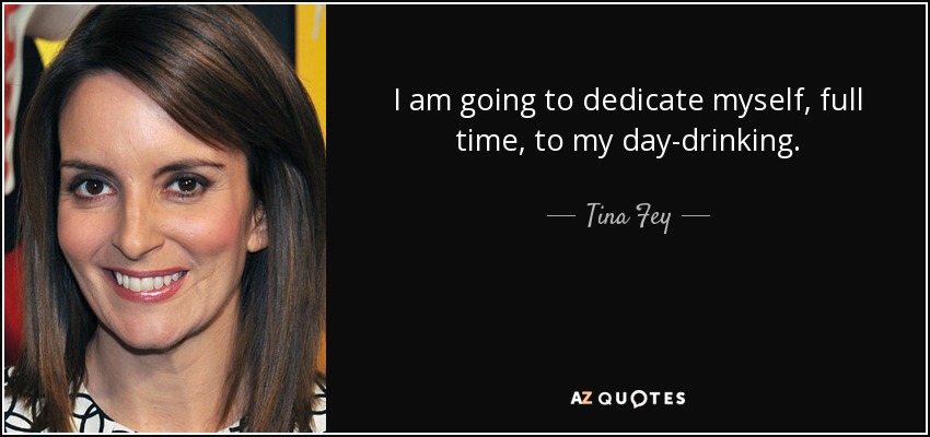I am going to dedicate myself, full time, to my day-drinking. - Tina Fey