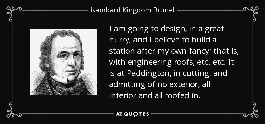 I am going to design, in a great hurry, and I believe to build a station after my own fancy; that is, with engineering roofs, etc. etc. It is at Paddington, in cutting, and admitting of no exterior, all interior and all roofed in. - Isambard Kingdom Brunel