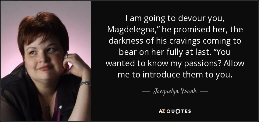 I am going to devour you, Magdelegna,” he promised her, the darkness of his cravings coming to bear on her fully at last. “You wanted to know my passions? Allow me to introduce them to you. - Jacquelyn Frank