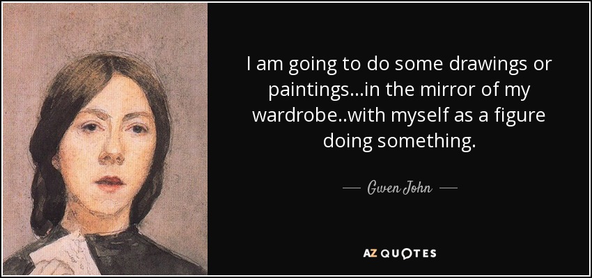 I am going to do some drawings or paintings...in the mirror of my wardrobe..with myself as a figure doing something. - Gwen John