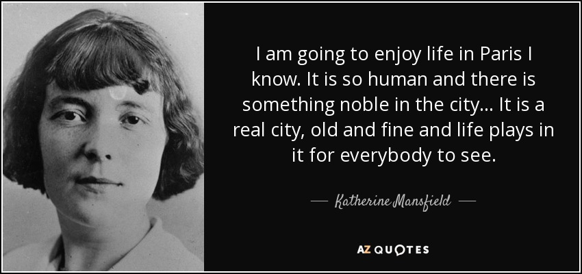 I am going to enjoy life in Paris I know. It is so human and there is something noble in the city... It is a real city, old and fine and life plays in it for everybody to see. - Katherine Mansfield