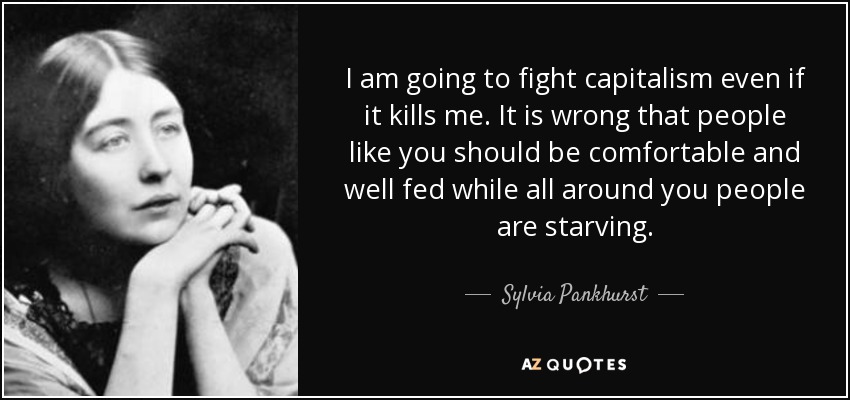 I am going to fight capitalism even if it kills me. It is wrong that people like you should be comfortable and well fed while all around you people are starving. - Sylvia Pankhurst
