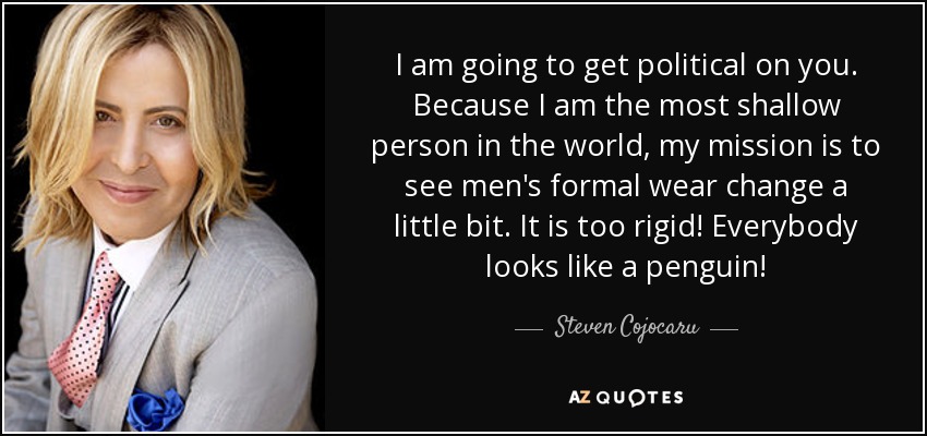 I am going to get political on you. Because I am the most shallow person in the world, my mission is to see men's formal wear change a little bit. It is too rigid! Everybody looks like a penguin! - Steven Cojocaru