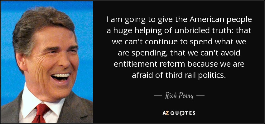 I am going to give the American people a huge helping of unbridled truth: that we can't continue to spend what we are spending, that we can't avoid entitlement reform because we are afraid of third rail politics. - Rick Perry