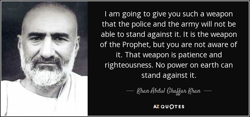 I am going to give you such a weapon that the police and the army will not be able to stand against it. It is the weapon of the Prophet, but you are not aware of it. That weapon is patience and righteousness. No power on earth can stand against it. - Khan Abdul Ghaffar Khan
