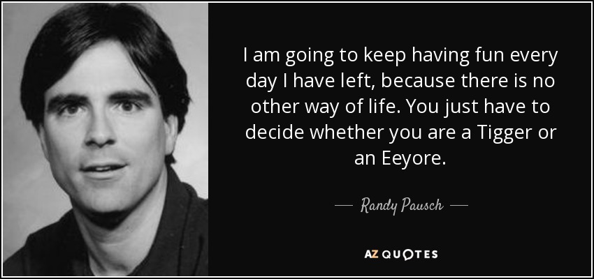 I am going to keep having fun every day I have left, because there is no other way of life. You just have to decide whether you are a Tigger or an Eeyore. - Randy Pausch