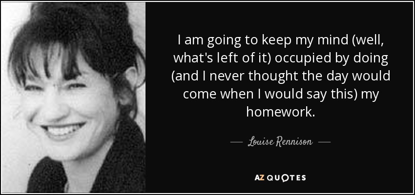 I am going to keep my mind (well, what's left of it) occupied by doing (and I never thought the day would come when I would say this) my homework. - Louise Rennison