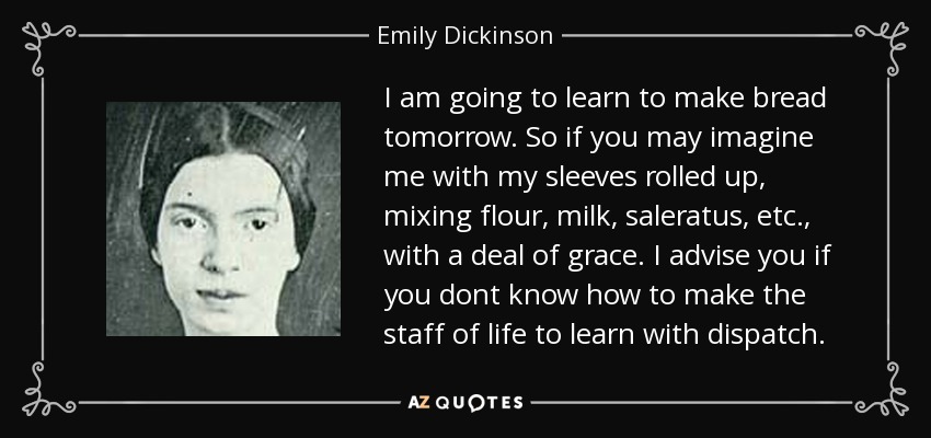 I am going to learn to make bread tomorrow. So if you may imagine me with my sleeves rolled up, mixing flour, milk, saleratus, etc., with a deal of grace. I advise you if you dont know how to make the staff of life to learn with dispatch. - Emily Dickinson