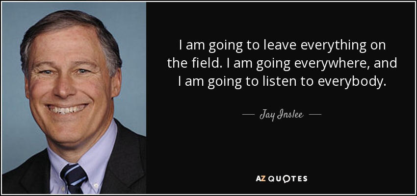 I am going to leave everything on the field. I am going everywhere, and I am going to listen to everybody. - Jay Inslee