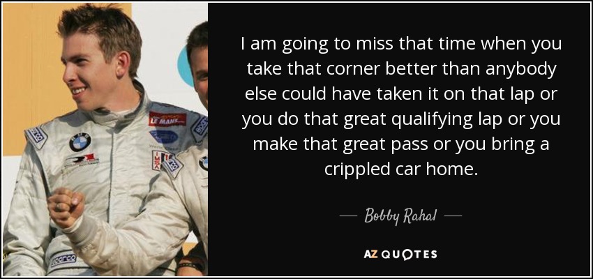 I am going to miss that time when you take that corner better than anybody else could have taken it on that lap or you do that great qualifying lap or you make that great pass or you bring a crippled car home. - Bobby Rahal
