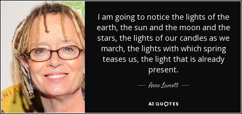 I am going to notice the lights of the earth, the sun and the moon and the stars, the lights of our candles as we march, the lights with which spring teases us, the light that is already present. - Anne Lamott