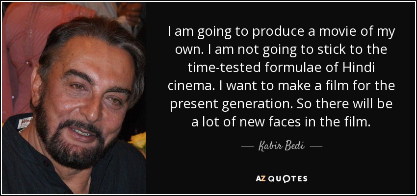 I am going to produce a movie of my own. I am not going to stick to the time-tested formulae of Hindi cinema. I want to make a film for the present generation. So there will be a lot of new faces in the film. - Kabir Bedi