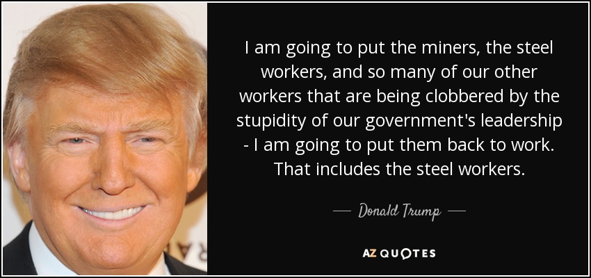 I am going to put the miners, the steel workers, and so many of our other workers that are being clobbered by the stupidity of our government's leadership - I am going to put them back to work. That includes the steel workers. - Donald Trump