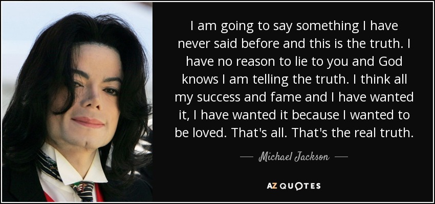 I am going to say something I have never said before and this is the truth. I have no reason to lie to you and God knows I am telling the truth. I think all my success and fame and I have wanted it, I have wanted it because I wanted to be loved. That's all. That's the real truth. - Michael Jackson