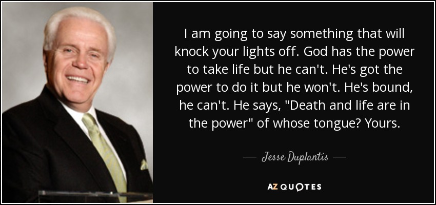 I am going to say something that will knock your lights off. God has the power to take life but he can't. He's got the power to do it but he won't. He's bound, he can't. He says, 