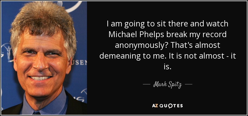 I am going to sit there and watch Michael Phelps break my record anonymously? That's almost demeaning to me. It is not almost - it is. - Mark Spitz