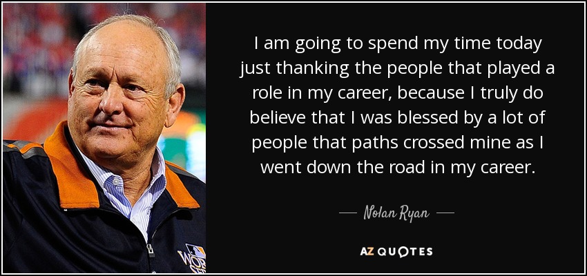 I am going to spend my time today just thanking the people that played a role in my career, because I truly do believe that I was blessed by a lot of people that paths crossed mine as I went down the road in my career. - Nolan Ryan