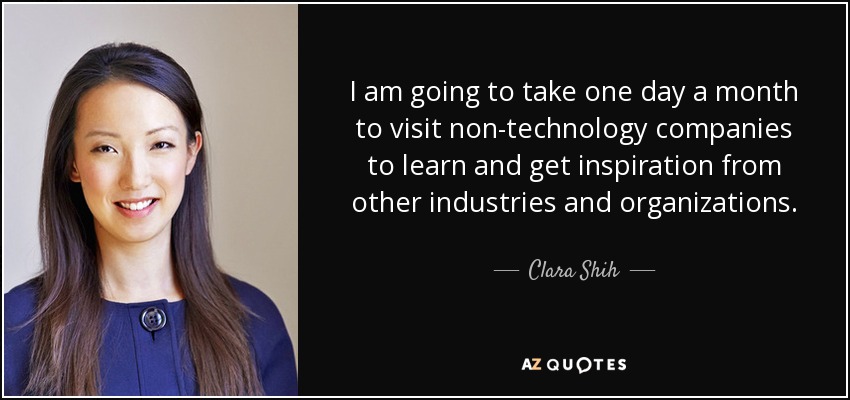 I am going to take one day a month to visit non-technology companies to learn and get inspiration from other industries and organizations. - Clara Shih