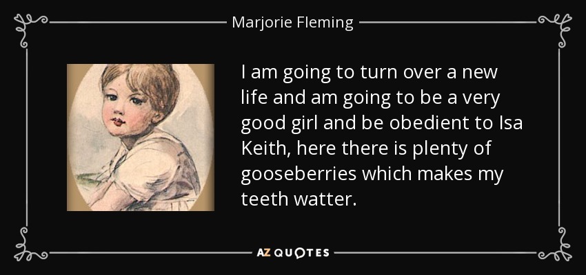 I am going to turn over a new life and am going to be a very good girl and be obedient to Isa Keith, here there is plenty of gooseberries which makes my teeth watter. - Marjorie Fleming