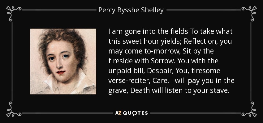 I am gone into the fields To take what this sweet hour yields; Reflection, you may come to-morrow, Sit by the fireside with Sorrow. You with the unpaid bill, Despair, You, tiresome verse-reciter, Care, I will pay you in the grave, Death will listen to your stave. - Percy Bysshe Shelley