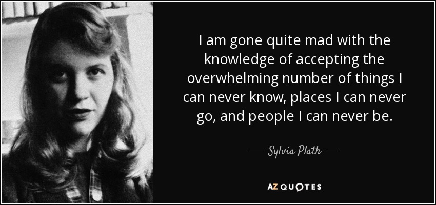 I am gone quite mad with the knowledge of accepting the overwhelming number of things I can never know, places I can never go, and people I can never be. - Sylvia Plath