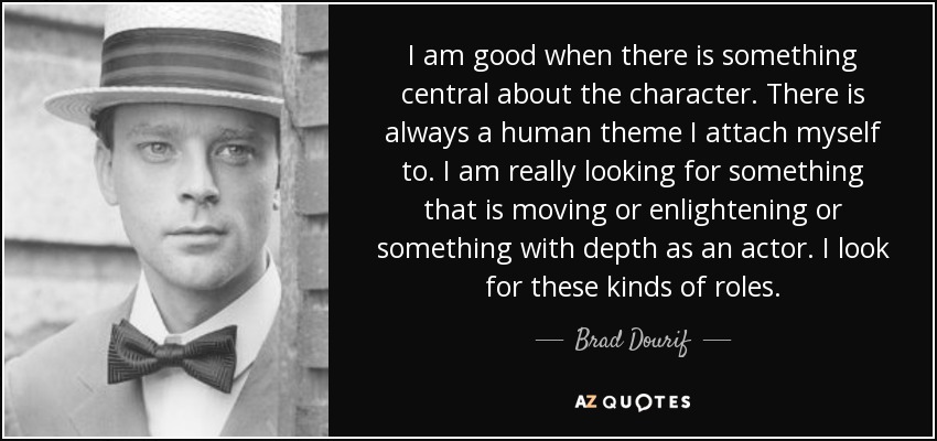 I am good when there is something central about the character. There is always a human theme I attach myself to. I am really looking for something that is moving or enlightening or something with depth as an actor. I look for these kinds of roles. - Brad Dourif