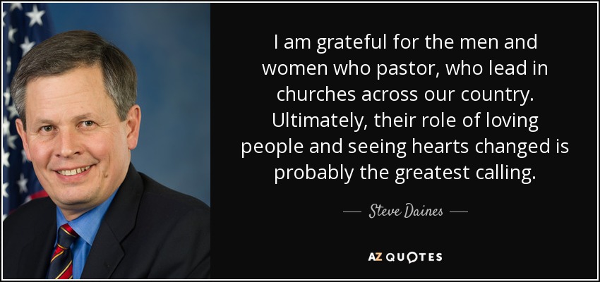 I am grateful for the men and women who pastor, who lead in churches across our country. Ultimately, their role of loving people and seeing hearts changed is probably the greatest calling. - Steve Daines
