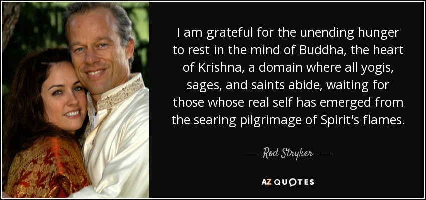 I am grateful for the unending hunger to rest in the mind of Buddha, the heart of Krishna, a domain where all yogis, sages, and saints abide, waiting for those whose real self has emerged from the searing pilgrimage of Spirit's flames. - Rod Stryker