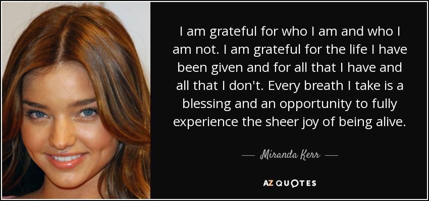 I am grateful for who I am and who I am not. I am grateful for the life I have been given and for all that I have and all that I don't. Every breath I take is a blessing and an opportunity to fully experience the sheer joy of being alive. - Miranda Kerr