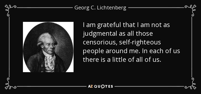 I am grateful that I am not as judgmental as all those censorious, self-righteous people around me. In each of us there is a little of all of us. - Georg C. Lichtenberg