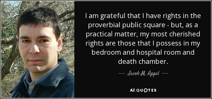 I am grateful that I have rights in the proverbial public square - but, as a practical matter, my most cherished rights are those that I possess in my bedroom and hospital room and death chamber. - Jacob M. Appel