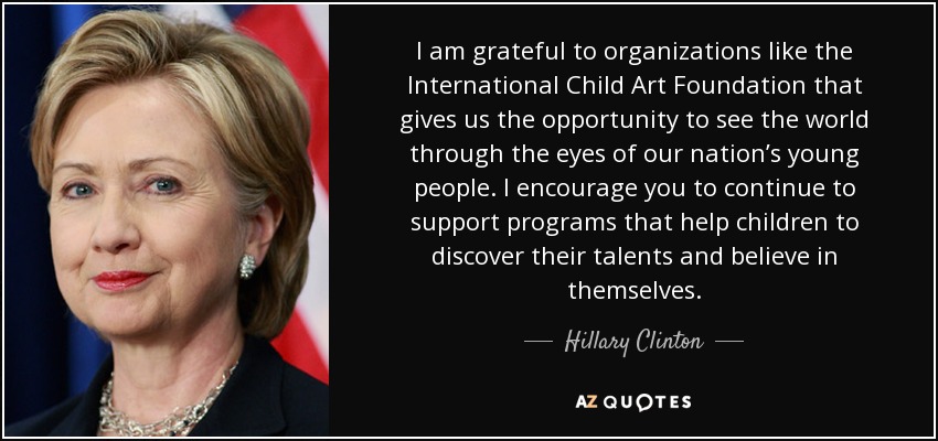 I am grateful to organizations like the International Child Art Foundation that gives us the opportunity to see the world through the eyes of our nation’s young people. I encourage you to continue to support programs that help children to discover their talents and believe in themselves. - Hillary Clinton