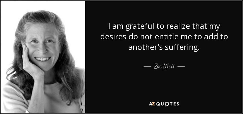 I am grateful to realize that my desires do not entitle me to add to another's suffering. - Zoe Weil