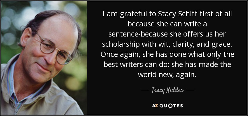 I am grateful to Stacy Schiff first of all because she can write a sentence-because she offers us her scholarship with wit, clarity, and grace. Once again, she has done what only the best writers can do: she has made the world new, again. - Tracy Kidder