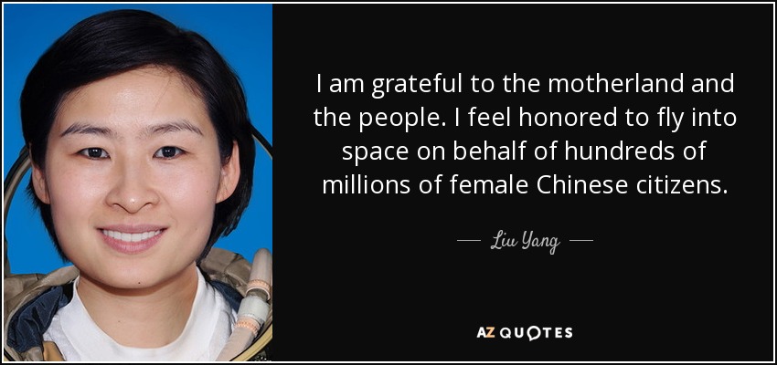 I am grateful to the motherland and the people. I feel honored to fly into space on behalf of hundreds of millions of female Chinese citizens. - Liu Yang