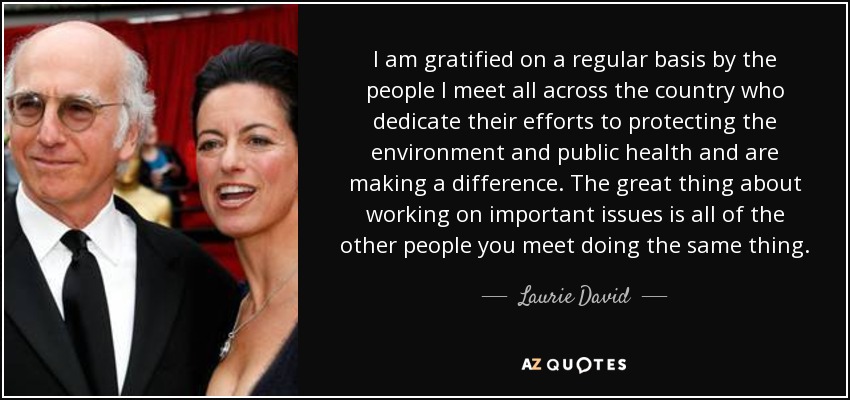 I am gratified on a regular basis by the people I meet all across the country who dedicate their efforts to protecting the environment and public health and are making a difference. The great thing about working on important issues is all of the other people you meet doing the same thing. - Laurie David