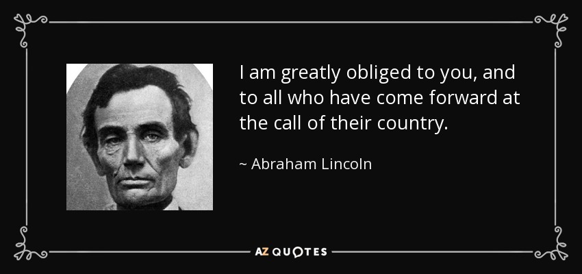 I am greatly obliged to you, and to all who have come forward at the call of their country. - Abraham Lincoln