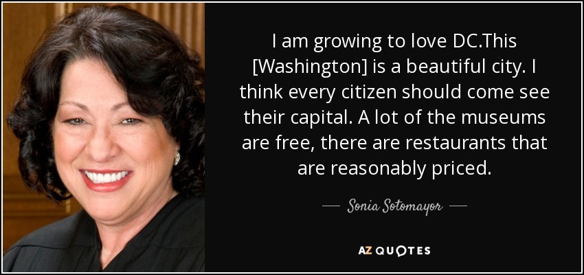 I am growing to love DC.This [Washington] is a beautiful city. I think every citizen should come see their capital. A lot of the museums are free, there are restaurants that are reasonably priced. - Sonia Sotomayor