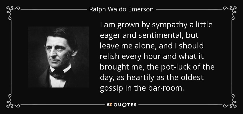 I am grown by sympathy a little eager and sentimental, but leave me alone, and I should relish every hour and what it brought me, the pot-luck of the day, as heartily as the oldest gossip in the bar-room. - Ralph Waldo Emerson